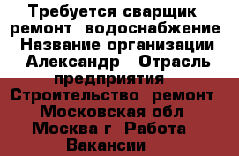 Требуется сварщик, ремонт, водоснабжение › Название организации ­ Александр › Отрасль предприятия ­ Строительство, ремонт - Московская обл., Москва г. Работа » Вакансии   